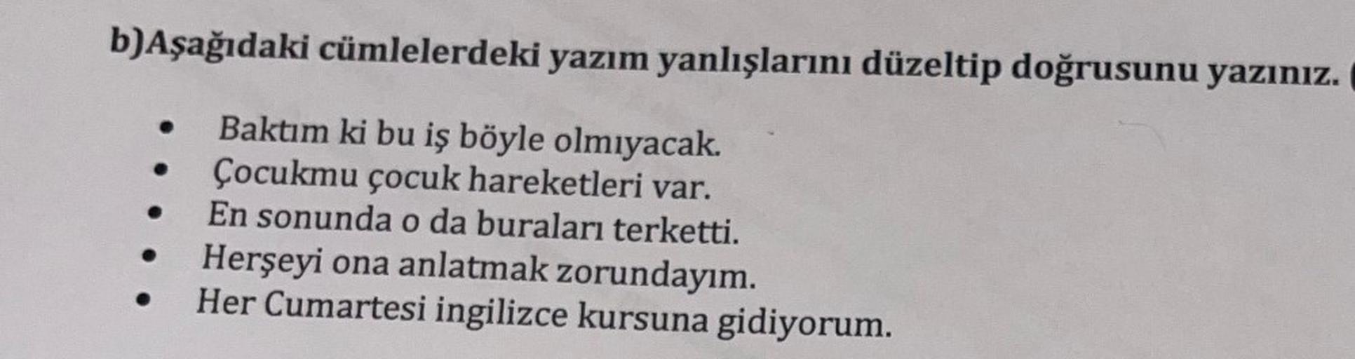 b)Aşağıdaki cümlelerdeki yazım yanlışlarını düzeltip doğrusunu yazınız.
Baktım ki bu iş böyle olmıyacak.
Çocukmu çocuk hareketleri var.
En sonunda o da buraları terketti.
Herşeyi ona anlatmak zorundayım.
Her Cumartesi ingilizce kursuna gidiyorum.
●
●