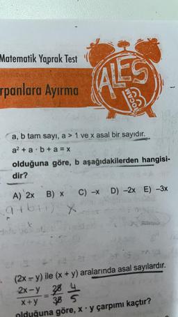 Matematik Yaprak Test
rpanlara Ayırma
HOCAM
a, b tam sayı, a > 1 ve x asal bir sayıdır.
a² + ab + a=x
olduğuna göre, b aşağıdakilerden hangisi-
dir?
A) 2x B) x C) -x D) -2x E) -3x
gibi) X
t
(2x = y) ile (x + y) aralarında asal sayılardır.
2x-y 28
28 4
385
S
x+y
olduğuna göre, x y çarpımı kaçtır?