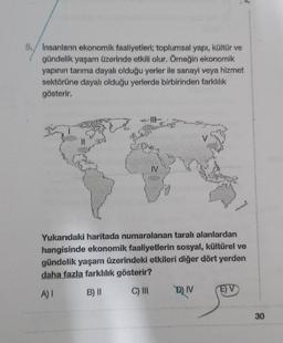 5. Insanların ekonomik faaliyetleri; toplumsal yapı, kültür ve
gündelik yaşam üzerinde etkili olur. Örneğin ekonomik
yapının tarıma dayalı olduğu yerler ile sanayi veya hizmet
sektörüne dayalı olduğu yerlerde birbirinden farklılık
gösterir.
re
IV
Yukarıdaki haritada numaralanan taralı alanlardan
hangisinde ekonomik faaliyetlerin sosyal, kültürel ve
gündelik yaşam üzerindeki etkileri diğer dört yerden
daha fazla farklılık gösterir?
A) I
B) II
C) III
D) IV
EV
30