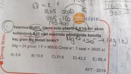 ÇIKMIŞ SORU
7.
@= t·+
9,65.000 5
8650.6
1.96500
965 180 ÖSYM KÖŞESİ
173700
Yeterince MgSO, içeren sulu çözelti 5 A'lik bir akım
kullanılarak 65 saat elektroliz edildiğinde katotta
kaç gram Mg metali birikir?
(Mg = 24 g/mol; 1 F = 96500 C/mol e; 1 saat = 3600 s)
A) 5,4
B) 10,8
C) 21,6
D) 43,2 E) 86,4
S
Mg +2 +2e + Mg lk)
AYT - 2019