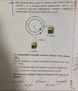 5
Fizik dersinde deney yapan bir öğrenci yatay düzlemdeki eş
merkezli ₁ ve ₂ yarıçaplı iletken halkalarından sabit ik ve
i akımlarının geçmesini sağladığında, halkaların merkezi O
noktasındaki manyetik alan şiddeti sıfır oluyor.
N
0:
Anahtar
D) I ve II
L üreteci
O noktasındaki manyetik alanının sıfırdan farklı olması
için:
K üreteci
L üretecinin kutupları arasındaki potansiyel farkı artır-
mak
II. K üretecine bağlı olan tellerin kutuplarını değiştirmek
III. L üretecinin olduğu devredeki anahtarı açmak
işlemlerinden hangileri öğrenci tarafından tek başına ya-
pılabilir?
A) I, II ye III
BYYalnız II
E) II ve III
C)Yalniz III
PALME
YAYINEVİ
PALME
YAYINEVİ
8.