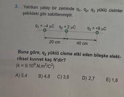 3.
Yalıtkan yatay bir zeminde 9₁, 92, 93 yüklü cisimler
şekildeki gibi sabitlenmiştir.
9₁ = -4 μC 92 = 2 μC
91
20 cm
93 +8 μC
=
C) 3,6
40 cm
Buna göre, q2 yüklü cisme etki eden bileşke elekt-
riksel kuvvet kaç N'dir?
(k = 9.10⁹ N.m²/C²)
A) 5,4
B) 4,8
D) 2,7
E) 1,8