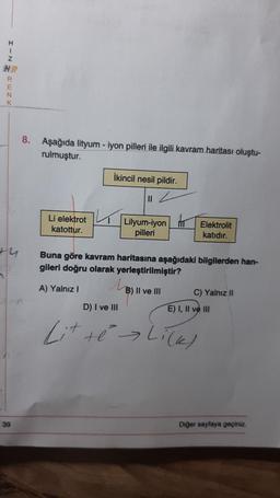 H
2
CIN
Z
HR
RENK
+4
39
8. Aşağıda lityum-iyon pilleri ile ilgili kavram haritası oluştu-
rulmuştur.
Li elektrot
katottur.
İkincil nesil pildir.
||
Lilyum-iyon MT Elektrolit
pilleri
katıdır.
Buna göre kavram haritasına aşağıdaki bilgilerden han-
gileri doğru olarak yerleştirilmiştir?
A) Yalnız I
M
B) II ve III
C) Yalnız II
D) I ve III
Lit te Li(K)
E) I, II ve III
Diğer sayfaya geçiniz.