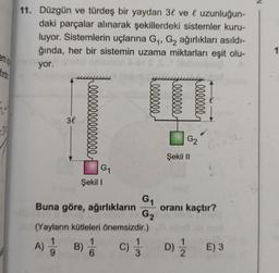 firdir
11. Düzgün ve türdeş bir yaydan 3 vel uzunluğun-
daki parçalar alınarak şekillerdeki sistemler kuru-
luyor. Sistemlerin uçlarına G₁, G₂ ağırlıkları asıldı-
ğında, her bir sistemin uzama miktarları eşit olu-
yor.
3l
lllllllllllllll
G₁
Şekil I
ellelle
ellelle
ellelle
G₁
Buna göre, ağırlıkların
(Yayların kütleleri önemsizdir.)
1
A) 1 B) //
C) 1/3
6
G₂
G2
Şekil II
oranı kaçtır?
D) E) 3
1