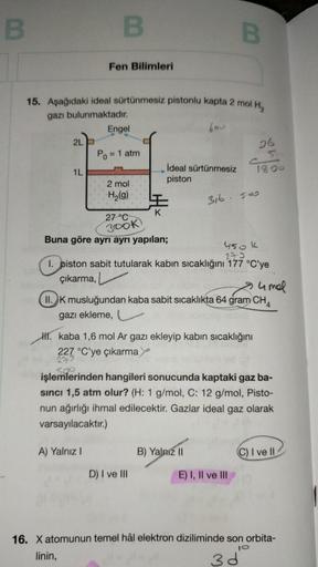 B
2L
1L
B
15. Aşağıdaki ideal sürtünmesiz pistonlu kapta 2 mol H₂
gazı bulunmaktadır.
bou
Fen Bilimleri
Engel
Po = 1 atm
2 mol.
H₂(g)
A) Yalnız I
27 °C
300K
Buna göre ayrı ayrı yapılan;
İdeal sürtünmesiz
piston
B
450 k
273
I. piston sabit tutularak kabın s