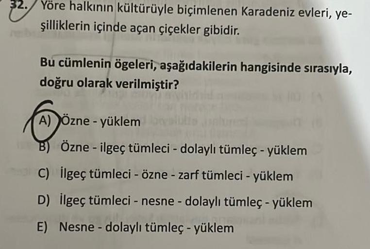 32. Yöre halkının kültürüyle biçimlenen Karadeniz evleri, ye-
şilliklerin içinde açan çiçekler gibidir.
Bu cümlenin ögeleri, aşağıdakilerin hangisinde sırasıyla,
doğru olarak verilmiştir?
A) Özne - yüklem
B) Özne - ilgeç tümleci - dolaylı tümleç - yüklem
C