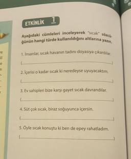 re
Gil
e
71
r
1
Aşağıdaki cümleleri inceleyerek "sıcak" sözcü-
ğünün hangi türde kullanıldığını altlarına yazın.
1. İnsanlar, sıcak havanın tadını doyasıya çıkardılar.
ETKİNLİK
2. İçerisi o kadar sıcak ki neredeyse uyuyacaktım.
.….…..
3. Ev sahipleri bize karşı gayet sıcak davrandılar.
.........
4. Süt çok sıcak, biraz soğuyunca içersin.
...............
5. Öyle sıcak konuştu ki ben de epey rahatladım.
...........