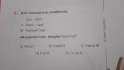 6. NaCl tuzunun sulu çözeltisinde;
1. İyon - dipol
II. Dipol-dipol
III. Hidrojen bağı
etkileşimlerinden hangileri bulunur?
A) Yalnız I
B) Yalnız II
D) II ve III
C) Yalnız III
E) I, II ve III
©Yanıt Yayınları