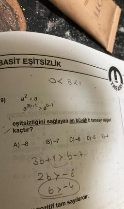 BASİT EŞİTSİZLİK
9)
Os ali
a² <a
3b+1>ab-7
or ligner nabeillebens
eşitsizliğini sağlayan en büyük b tamsayı değeri
kaçtır?
A) -8 3
B)-7 C)-6 D)-5 E)-4
35+1> 6-7-1
OTE
A)=x264-8
6x-4
u pozitif tam sayılardır.
Cis