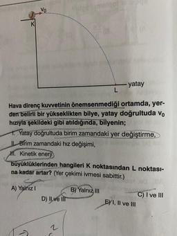 K
Vo
A) Yalnız I
Hava direnç kuvvetinin önemsenmediği ortamda, yer-
den belirli bir yükseklikten bilye, yatay doğrultuda vo
hızıyla şekildeki gibi atıldığında, bilyenin;
1. Yatay doğrultuda birim zamandaki yer değiştirme,
II Birim zamandaki hız değişimi,
1. Kinetik enerji
D) Il ve Ill
ingl
büyüklüklerinden hangileri K noktasından L noktası-
na kadar artar? (Yer çekimi ivmesi sabittir.)
2
L
B) Yalnız III
yatay
E) I, II ve III
C) I ve III