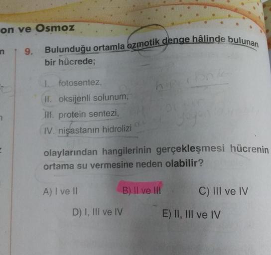 on ve Osmoz
n 9. Bulunduğu ortamla ozmotik denge hâlinde bulunan
bir hücrede;
E
I. fotosentez,
II. oksijenli solunum,
III. protein sentezi,
IV. nişastanın hidrolizi
A) I ve II
hipi
olaylarından hangilerinin gerçekleşmesi hücrenin
ortama su vermesine neden