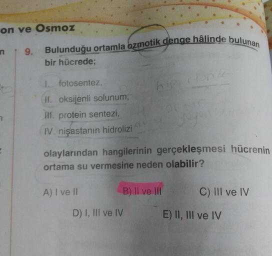 on ve Osmoz
n 9. Bulunduğu ortamla ozmotik denge hâlinde bulunan
bir hücrede;
E
I. fotosentez,
II. oksijenli solunum,
III. protein sentezi,
IV. nişastanın hidrolizi
A) I ve II
hipi
olaylarından hangilerinin gerçekleşmesi hücrenin
ortama su vermesine neden 