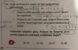 18. Ömer ve Firdevs'in yaşları ile ilgili aşağıdakiler
bilinmektedir.
2000-19xy = 10+ x
+
+y
Ömer'in 2000 yılındaki yaşı doğum yılının rakam-
ları toplamıdır. 100-10x=y=10+x=y
Firdevs'in 2017 yılındaki yaşı, doğum yılının onlar
ve birler basamağındaki rakamların toplamının 6
-b katıdır.
19ab
yo = 11x +2y
.
Yukandaki bilgilere göre, Firdevs ile Ömer'in 2016
yılında yaşlarının aritmetik ortalaması kaçtır?
●
$4
B) 45
C) 46
D) 47
E) 48