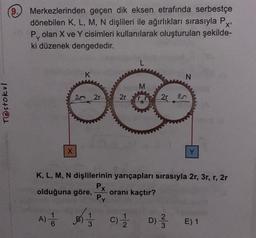 Testokul
9.
Merkezlerinden geçen dik eksen etrafında serbestçe
dönebilen K, L, M, N dişlileri ile ağırlıkları sırasıyla P
P olan X ve Y cisimleri kullanılarak oluşturulan şekilde-
ki düzenek dengededir.
X'
X
A) 1
K
20 2r
2r
L
M
2r
N
K, L, M, N dişlilerinin yarıçapları sırasıyla 2r, 3r, r, 2r
Px
olduğuna göre, oranı kaçtır?
Py
2
C) 1/2D) ²/3
Y
E) 1
