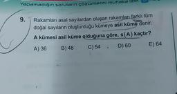 Yapamadığın soruların çözümlerini mutlaka
9.
Rakamları asal sayılardan oluşan rakamları farklı tüm
doğal sayıların oluşturduğu kümeye asil küme denir.
A kümesi asil küme olduğuna göre, s(A) kaçtır?
A) 36
B) 48
C) 54
D) 60
E) 64