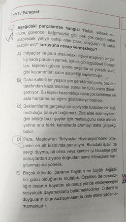 TYT/Paragraf
A
Aşağıdaki parçalardan hangisi "Refah, yüksek ko-
num, güvence, bağımsızlık gibi pek çok değeri satın
alabilecek yetiye sahip olan para, duyguları da satın
alabilir mi?" sorusuna cevap vermektedir?
A) İhtiyaçlar ile para arasındaki ilişkiyi araştıran bir ça-
lışmada paranın yemek, içmek gibi içgüdüsel ihtiyaç-
ları, kişilerin güven içinde yaşama ve yüksek statü
gibi kazanımları satın alabildiği saptanmıştır.
B) Daha kaliteli bir yaşam için gerekli olan para, bazıları
tarafından kazanıldıktan sonra bir türlü araca dönü-
şemiyor. Bu kişiler kazandıkça daha çok biriktirme ve
asla harcamama eğimi göstermeye başlıyor.
C) Beklentilerini gerçekçi bir seviyede tutabilen bir kişi,
mutluluğu paraya bağlamaz. Zira elde edemeyece-
ğini bildiği bazı şeyler için mutluluğunu riske atmak
yerine onu farklı kanallarda aramayı daha gerçekçi
bulur.
D) Para, Maslow'un "İhtiyaçlar Hiyerarşisi'ndeki pira-
midin en alt kısmında yer alıyor. Buradaki işlevi de
sevgi duyma, ait olma veya kendini iyi hissetme gibi
sonuçlardan ziyade doğrudan temel ihtiyaçların kar-
şılanmasına yönelik.
E) Birçok iktisatçı paranın hayatın en büyük değişti-
rici gücü olduğunda mutabık. Özellikle de parasız-n
lığın insanın hayatını olumsuz yönde etkileyeceğini o
sosyolojik dayanaklarla belirtmektedirler. O denli ki
duyguların olumsuzlaşmasında dahi etkisi yadsına-
mamaktadır.