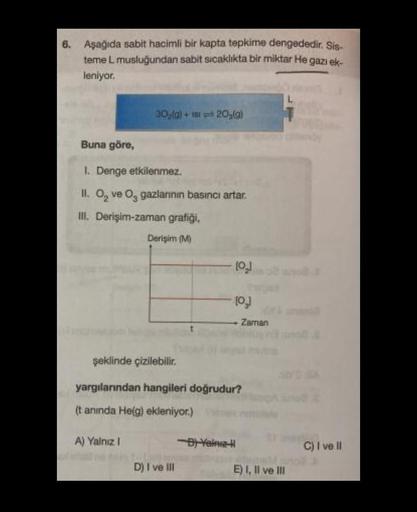 6. Aşağıda sabit hacimli bir kapta tepkime dengededir. Sis-
teme L musluğundan sabit sıcaklıkta bir miktar He gazı ek-
leniyor.
30₂(g) + 1st 20₂(g)
Buna göre,
1. Denge etkilenmez.
II. O₂ ve O gazlarının basıncı artar.
III. Derişim-zaman grafiği,
Derişim (M
