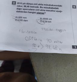 4 2010 yılı dünya cirit atma müsabakasındaki
rekor; 98,48 metredir. Bu müsabakadaki
diğer sporcuların cirit atma mesafesi aşağı-
dakilerden hangisi olamaz?
A) 986 mm
C) 9,85 dam
1 kn=1000m
B) 8948 cm
D) 0,09 km
8948*60*8964800
0.09 kn ise 90 metre
90 x 98,48 m
8
1