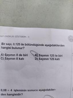 NIF ONDALIK GÖSTERİM - 1
Bir sayı, 0,125 ile bölündüğünde aşağıdakilerden
hangisi bulunur?
A) Sayının 8 de biri
C) Sayının 8 katı
B) Sayının 125 te biri
D) Sayının 125 katı
0,08 + 4 işleminin sonucu aşağıdakiler-
den hangisidir?