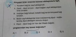 21. Kimyasal türler arasında bulunan etkileşimlerle ilgili,
1. Kovalent bağ bir zayıf etkileşimdir.
II. Dipol-dipol ve iyon - dipol bağları zayıf etkileşimlere
birer örnektir.
III. Hidrojen bağı fiziksel, metalik bağ ise bir kimyasal bağ
türüdür.
IV. Bütün zayıf etkileşimler birer indüklenmiş dipol-indük-
lenmiş dipol etkileşimi sonucu oluşur.
V. Dipol-dipol bağı bir Van der Waals bağıdır.
yargılarından kaç tanesi doğrudur?
C) 3
A) 1
B) 2
D) 4
E) 5