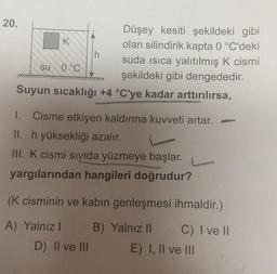 20.
Düşey kesiti şekildeki gibi
olan silindirik kapta 0 °C'deki
suda ısıca yalıtılmış K cismi
şekildeki gibi dengededir.
Suyun sıcaklığı +4 °C'ye kadar arttırılırsa,
su
C
h
1. Cisme etkiyen kaldırma kuvveti artar. -
II. h yüksekliği azalır.
III. K cismi sıvıda yüzmeye başlar.
yargılarından hangileri doğrudur?
(K cisminin ve kabın genleşmesi ihmaldir.)
A) Yalnız I
B) Yalnız II
C) I ve II
D) II ve III
E) I, II ve III