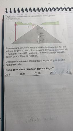 Aşağıdaki yolun ortasına eş aralıklarla özdeş şeritler
yerleştirilmiştir.
n+1
0 440
| 418
417
416
Eş aralıklarla yolun sol kenarına dikilmiş direklerden her biri
yoldaki bir şeritin orta noktasına denk gelmekte olup şekildeki
n numaralı direk 416. şeritin, n + 1 numaralı direk ise 440.
şeritin orta noktası ile hizalıdır.
mim
Direklerin numaraları ardışık doğal sayılar olup ilk direğin
numarası 1'dir.
Buna göre, n'nin rakamları toplamı kaçtır?
A) 8
B) 9
C) 10
D) 11
(defino
watson
1
E) 12