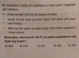 Bir ayakkabıcı aldığı bir ayakkabının satış fiyatını aşağıdaki
gibi belirliyor.
Ocak ayında %50 kâr ile satarsa A liraya.
• Şubat ayında ocak ayındaki fiyata %30 daha zam yapa-
rak B liraya,
.
Mart ayında şubat ayındaki fiyata %60 indirim yaparak C
liraya satıyor.
Buna göre, mart ayında 156 TL'ye satılan ayakkabının alış
fiyatı kaç liradır?
A) 200
B) 240
C) 250
D) 300
E) 320