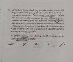 4:) (The Wife filmine birçok eleştirmen tarafından övgü içerikli
değerlendirmeler yapıldı. (The Guardian, filmi; "Akıllı ve ol-
dukça eğlenceli bir film. Kaçırılmamalı." diye niteliyor. (The
Film Stage ise başrol oyuncusunun durumunu "Oscarlık bir per-
formans. Kesinlikle çok başarılı." sözleriyle anlatıyor (IV) isveç-
li yönetmen, Björn Runge'in yönetmen koltuğuna oturduğu bu
etkileyici dramın başrolünü, altı kez Oscar adaylığı kazanan Glenn
Close üstleniyor. Film, Meg Wolitzer'in çok satan romanın-
dan beyaz perdeye uyarlandı.
Bu parçanın yazarı, numaralanmış cümlelerin hangisinde an-
latıma duygularını katmıştır?
BUT A
tv
D) IV