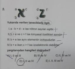 2.
a
C
X Z
b
e
Yukarıda verilen taneciklerle ilgili,
1.a-b=d-e ise nötron sayıları eşittir.
tir.+
11.b = e ve c = f ise kimyasal özellikleri aynıdır.
t
III. b = e ise aynı elementin izotopudurlar.
IV. b = e iken c>f ise izoelektronik olabilirler.
yargılarından hangileri doğrudur?
I, II ve
B) III ve IV
D) I, II ve IV
C) II, II ve IV
E) I, II, III ve IV