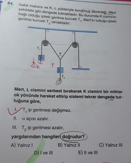 84.
Sabit makara ve K, L yükleriyle kurulmuş düzeneği, Mert
şekildeki gibi dengede tutmaktadır. Bu durumda K cisminin
bağlı olduğu ipteki gerilme kuvveti T₁, Mert'in tuttuğu ipteki
gerilme kuvveti T₂ olmaktadır.
II.
T₁
K
↑
L
Mert, L cismini serbest bırakarak K cismini bir miktar
ok yönünde hareket ettirip sistemi tekrar dengede tut-
tuğuna göre,
T₂
2
Tip gerilmesi değişmez.
a açısı azalır.
D) I ve III
III. T ip gerilmesi azalır.
2
yargılarından hangileri doğrudur?
A) Yalnız I
B) Yalnız II
E) II ve III
C) Yalnız III