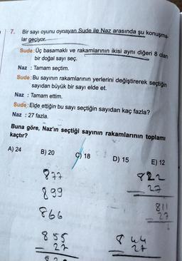 a
7.
Bir sayı oyunu oynayan Sude ile Naz arasında şu konuşma-
lar geçiyor.
Sude: Üç basamaklı ve rakamlarının ikisi aynı diğeri 8 olan
bir doğal sayı seç.
Naz: Tamam seçtim.
Sude: Bu sayının rakamlarının yerlerini değiştirerek seçtiğin
sayıdan büyük bir sayı elde et.
Naz: Tamam ettim.
Sude: Elde ettiğin bu sayı seçtiğin sayıdan kaç fazla?
Naz: 27 fazla.
Buna göre, Naz'ın seçtiği sayının rakamlarının toplamı
kaçtır?
A) 24
B) 20
877
899
866
855
22
C) 18
D) 15
E) 12
822
27
844
811
23