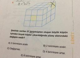 8.
8=252
Şekilde verilen 27 birimküpten oluşan büyük küpün
içinden boyalı küpler çıkarıldığında yüzey alanındaki
değişim nedir?
A) 3 birimkare azalır.
C) Değişmez.
8 birimkare artar.
B) 2 birimkare azalır.
D) 4 birimkare artar.
YAYINLARI
LİMİT