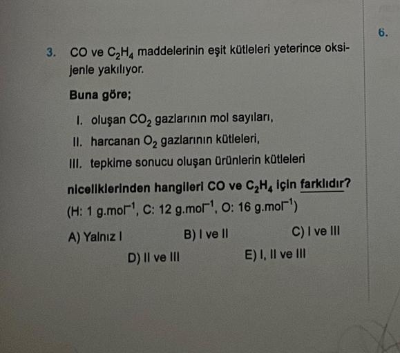 3. CO ve C₂H4 maddelerinin eşit kütleleri yeterince oksi-
jenle yakılıyor.
Buna göre;
I. oluşan CO₂ gazlarının mol sayıları,
II. harcanan O₂ gazlarının kütleleri,
III. tepkime sonucu oluşan ürünlerin kütleleri
niceliklerinden hangileri CO ve C₂H4 için fark