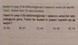 Aydan'in yaşı 3 ile bölündüğünde 2 kalanını veren bir sayıdır.
Yasin, Aydan'dan 10 yaş büyüktür.
Yasin'in yaşı 5 ile bölündüğünde 1 kalanını veren bir sayı
olduğuna göre, Yasin ile Aydan'ın yaşları toplamı en az
kaçtır?
A) 62
B) 57
C) 44
D) 32
E) 19