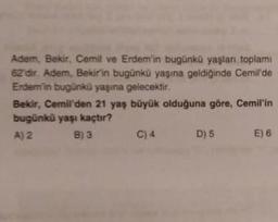 Adem, Bekir, Cemil ve Erdem'in bugünkü yaşları toplamı
62'dir. Adem, Bekir'in bugünkü yaşına geldiğinde Cemil'de
Erdem'in bugünkü yaşına gelecektir.
Bekir, Cemil'den 21 yaş büyük olduğuna göre, Cemil'in
bugünkü yaşı kaçtır?
A) 2
B) 3
C) 4
D) 5
E) 6