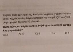 Yaşlan asal sayı olan üç kardeşin bugünkü yaşları toplamı
25'tir. Küçük kardeş büyük kardeşin yaşına geldiğinde üç kar-
deşin yaşlan toplamı 49 olacaktır.
Buna göre, en küçük kardeş doğduğunda ortanca kardeş
kaç yaşındadır?
A) 2
B) 3
C) 5
D) 7 E) 11