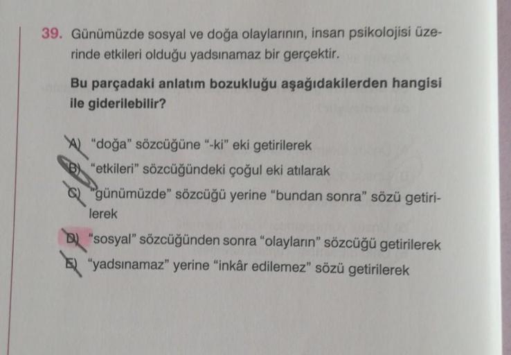 39. Günümüzde sosyal ve doğa olaylarının, insan psikolojisi üze-
rinde etkileri olduğu yadsınamaz bir gerçektir.
Bu parçadaki anlatım bozukluğu aşağıdakilerden hangisi
ile giderilebilir?
"doğa" sözcüğüne "-ki" eki getirilerek
"etkileri" sözcüğündeki çoğul