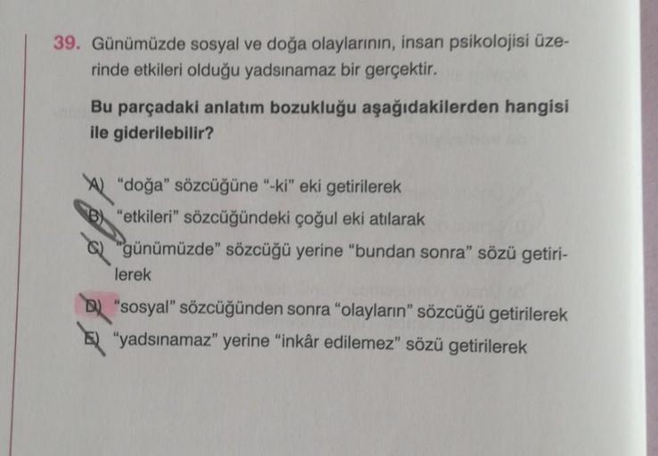 39. Günümüzde sosyal ve doğa olaylarının, insan psikolojisi üze-
rinde etkileri olduğu yadsınamaz bir gerçektir.
Bu parçadaki anlatım bozukluğu aşağıdakilerden hangisi
ile giderilebilir?
"doğa" sözcüğüne "-ki" eki getirilerek
"etkileri" sözcüğündeki çoğul 