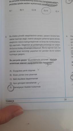 2.
Bu parçada numaralanmış sözlerden hangisinin anlamı,
parantez içinde verilen açıklamayla uyusmamaktadır
A) I
B) II
C) III
TÜRKÇE
Bu kitaba yönelik eleştirilerimin amacı, yazarın önüne hen-
dekler kazmak değil; metnin aksayan yerlerine işaret etmek,
eleştirinin rolünü belirginleştirmek ve biraz da mintika temiz-
liği yapmaktı. Eleştirinin el yordamıyla yürüdüğü bir ortam-
da bunun kolay olmadığını biliyorum. Buna rağmen ben, bir
yandan arazi temizliği yaparken bir yandan da bir sistem
kurmaya çalıştım.
D) IV
Bu parçada geçen "el yordamıyla yürümek" sözüyle
anlatılmak istenen aşağıdakilerden hangisidir?
X
A) Duygulara yenik düşmek
B) Eksik yönleri öne çıkarmak
C) Belli ölçütlere dayanmamak.
D) Aynı görüşleri tekrarlamak
E) Genelgeçer ifadeler kullanmak
E) V
4.
31
Par
için
gü
di.
an
mi
te
B
h