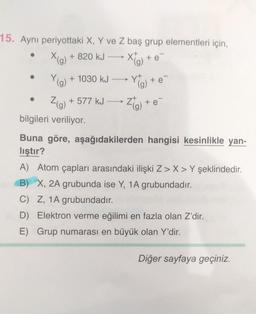 15. Aynı periyottaki X, Y've Z baş grup elementleri için,
X(g) + 820 kJ
Y(g) + 1030 kJ
Z(g) + 577 kJ
bilgileri veriliyor.
X
(g)
Yt
+ e
(g)
Z(g)
+ e
+ e
Buna göre, aşağıdakilerden hangisi kesinlikle yan-
liştır?
A) Atom çapları arasındaki ilişki Z>X>Y şeklindedir.
B) X, 2A grubunda ise Y, 1A grubundadır.
C) Z, 1A grubundadır.
D) Elektron verme eğilimi en fazla olan Z'dir.
E) Grup numarası en büyük olan Y'dir.
Diğer sayfaya geçiniz.