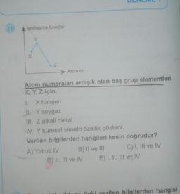 lyonlaşma Enerjisi
Y
X
Z
Atom no
Atom numaraları ardışık olan baş grup elementleri
X, Y, Z için,
1. X halojen
II. Y soygaz
III. Z alkali metal
IV. Y küresel simetri özellik gösterir.
Verilen bilgilerden hangileri kesin doğrudur?
A) Yalnız IV
B) II ve III
D) II, III ve IV
C) I, III ve IV
E) I, II, III ve !V
ilgili verilen bilgilerden hangisi