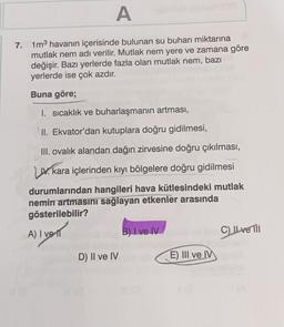 A
7. 1m³ havanın içerisinde bulunan su buharı miktarına
mutlak nem adı verilir. Mutlak nem yere ve zamana göre
değişir. Bazı yerlerde fazla olan mutlak nem, bazı
yerlerde ise çok azdır.
Buna göre;
1. sıcaklık ve buharlaşmanın artması,
II. Ekvator'dan kutuplara doğru gidilmesi,
III. ovalık alandan dağın zirvesine doğru çıkılması,
LIV. kara içlerinden kıyı bölgelere doğru gidilmesi
durumlarından hangileri hava kütlesindeki mutlak
nemin artmasını sağlayan etkenler arasında
gösterilebilir?
A) I ve
B) I ve IV
D) II ve IVosb
E) III ve IV
C) IL ve Til