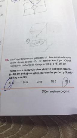 kaç
60
-O
√1920
34. Dikdörtgenler prizması şeklindeki bir cisim en uzun iki ayrıtı
yerde olacak şekilde düz bir zemine konuluyor. Cismin
merkezinin herhangi bir köşeye uzaklığı 5√5 cm dir.
Yüzey alanı en büyük olan yüzeyin köşegen uzunlu-
ğu 20 cm olduğuna göre, bu cismin yerden yüksek-
liği kaç cm dir?
A), 10
B) 9
C) 8
D) 6
E 5
Diğer sayfaya geçiniz.