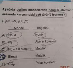 Aşağıda verilen maddelerden hangisi atomlar
arasında karşısındaki bağ türünü içermez?
(11 Na, 7N, 6C, 80)
Madde
A) (NaCl
B)
C) Pb-Sn alaşımı
D
Elmas
E) CO₂
N₂
Bağ türü
iyonik
Apolar kovalent
Metalik
Metalik
Polar kovalent
YGS 2