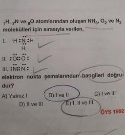 1H, 7N ve gO atomlarından oluşan NH3, O₂ ve N₂
molekülleri için sırasıyla verilen,
I. H:N:H
H
II. :0:0:
III. :N::N:
elektron nokta şemalarından hangileri doğru-
dur?
A) Yalnız I
D) II ve III
B) I ve II
E) I, II ve III
C) I ve III
ÖYS 1992