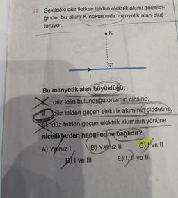 22. Şekildeki düz iletken telden elektrik akımı geçirildi-
ğinde, bu akım K noktasında manyetik alan oluş-
turuyor.
Bu manyetik alan büyüklüğü;
düz telin bulunduğu ortamın cinsine,
11. düz telden geçen elektrik akımının şiddetine,
düz telden geçen elektrik akımının yönüne
niceliklerden hangilerine bağlıdır?
A) Yalnız I
K
di
(B) Yalnız II
I ve III
C) ve Il
E) 1,1 ve III