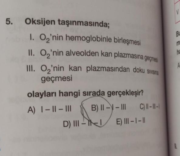 5. Oksijen taşınmasında;
1. O₂'nin hemoglobinle birleşmesi
II. O₂'nin alveolden kan plazmasına geçme
III. O₂'nin kan plazmasından doku sivisina
geçmesi
olayları hangi sırada gerçekleşir?
A) I-II-III B) ||-|-|| C) || - || -|
D) III -
E) III-1-11
V
Bu
m
ha
A