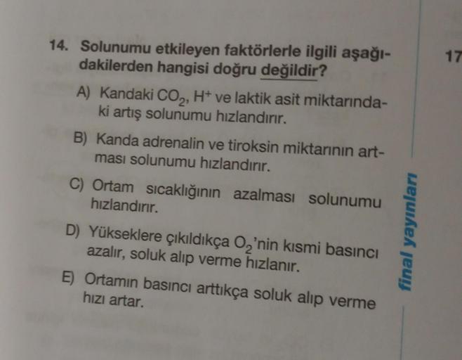 14. Solunumu etkileyen faktörlerle ilgili aşağı-
dakilerden hangisi doğru değildir?
A) Kandaki CO₂, H+ ve laktik asit miktarında-
ki artış solunumu hızlandırır.
B) Kanda adrenalin ve tiroksin miktarının art-
ması solunumu hızlandırır.
C) Ortam sıcaklığının