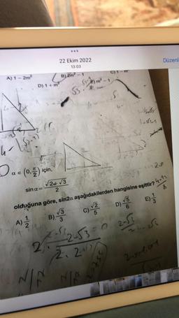 A) 1-2m²
4- 1.5-2
Dael
(0,5) için,
E
22 Ekim 2022
13:03
D) 1+ m²
sin a=-
1.
A) 2
(B) 2m
B) 2m²2²-1
√√2+√3
2
(2) m² -1
N
53.
C) 1-m
S
55t=2
3. Szaby
3+2551
A
olduğuna göre, sin2a aşağıdakilerden hangisine eşittir? 4-12
126
8
√5
B) 3 C)√2 D) VE)
5
6
12/17--²-2-53-0 2-√3
2.2017
NA NA
24-256
Düzenl-
2.xxl.com