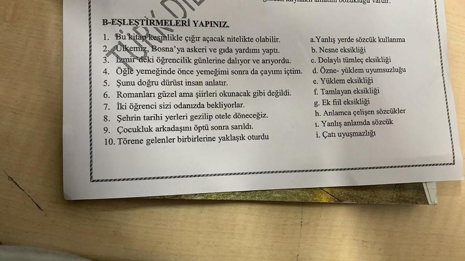 B-EŞLEŞTİRMELERİ YAPINIZ.
1. Bu kitap kesinlikle çığır açacak nitelikte olabilir.
2. Ülkemiz, Bosna'ya askeri ve gıda yardımı yaptı.
3. İzmir deki öğrencilik günlerine dalıyor ve arıyordu.
4. Öğle yemeğinde önce yemeğimi sonra da çayımı içtim.
5. Şunu doğr